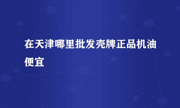 在天津哪里批发壳牌正品机油便宜