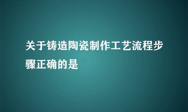 关于铸造陶瓷制作工艺流程步骤正确的是