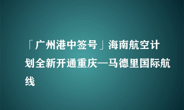 「广州港中签号」海南航空计划全新开通重庆—马德里国际航线