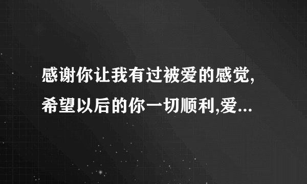 感谢你让我有过被爱的感觉,希望以后的你一切顺利,爱与被爱,幸福美满!怎么回复