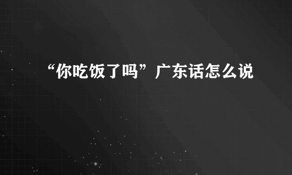 “你吃饭了吗”广东话怎么说