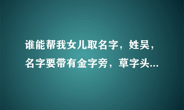 谁能帮我女儿取名字，姓吴，名字要带有金字旁，草字头谢谢了急啊！