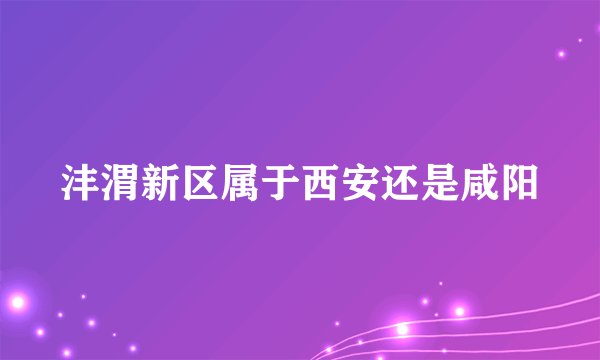 沣渭新区属于西安还是咸阳