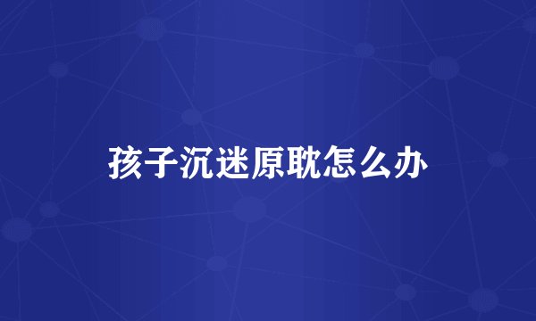 孩子沉迷原耽怎么办