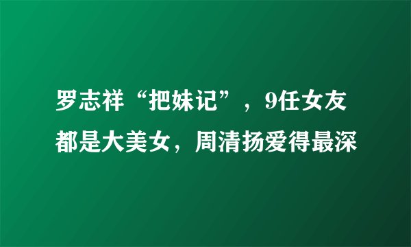 罗志祥“把妹记”，9任女友都是大美女，周清扬爱得最深