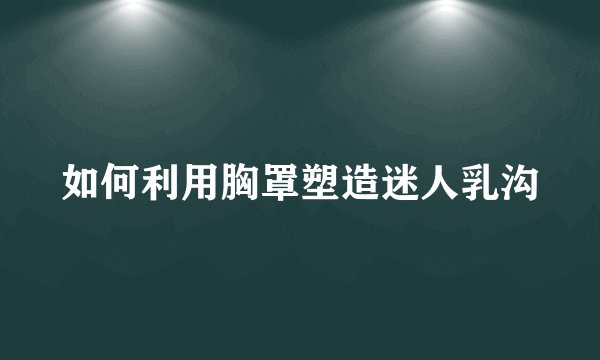 如何利用胸罩塑造迷人乳沟