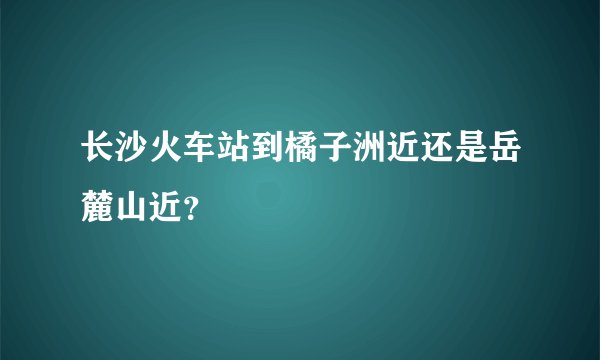 长沙火车站到橘子洲近还是岳麓山近？