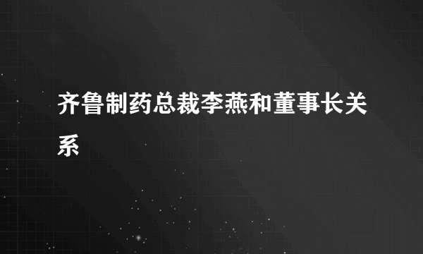 齐鲁制药总裁李燕和董事长关系