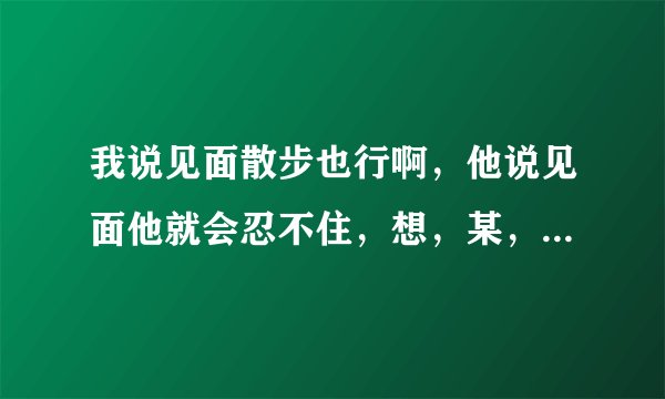 我说见面散步也行啊，他说见面他就会忍不住，想，某，事。他到底是什么样的人和心理？