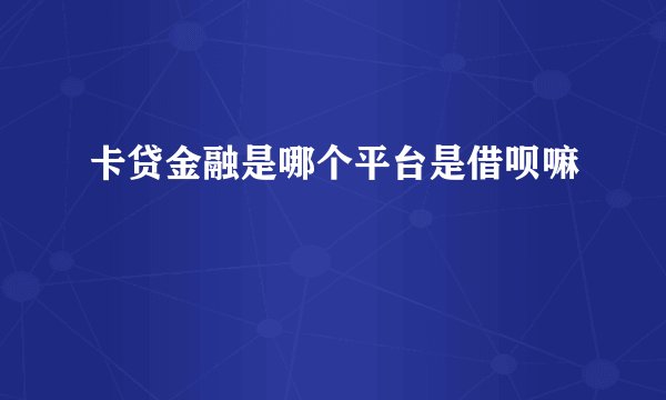卡贷金融是哪个平台是借呗嘛
