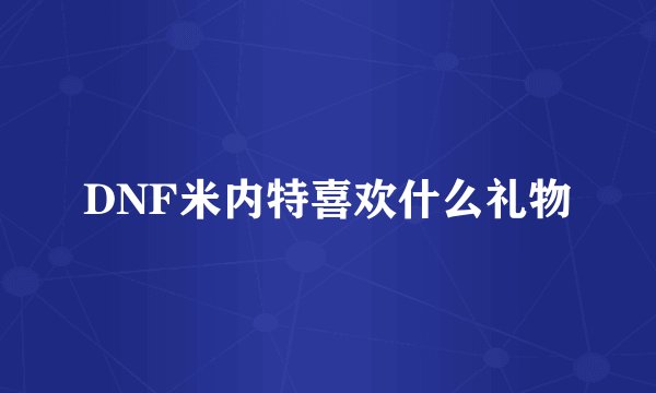 DNF米内特喜欢什么礼物