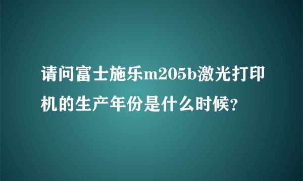 请问富士施乐m205b激光打印机的生产年份是什么时候？