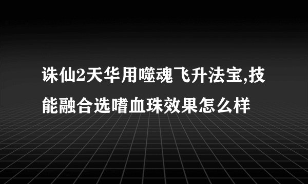 诛仙2天华用噬魂飞升法宝,技能融合选嗜血珠效果怎么样