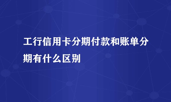 工行信用卡分期付款和账单分期有什么区别