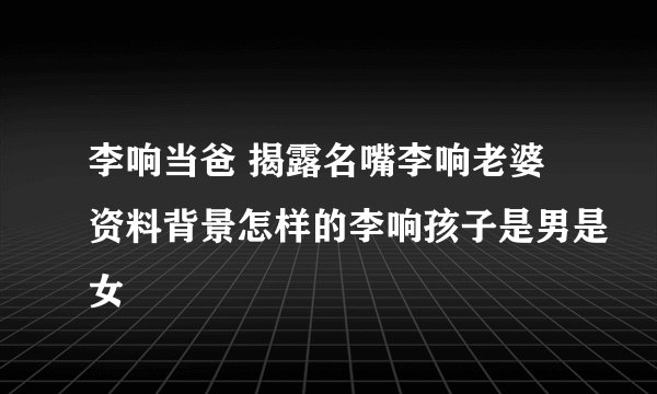 李响当爸 揭露名嘴李响老婆资料背景怎样的李响孩子是男是女