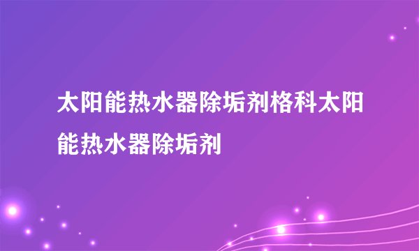 太阳能热水器除垢剂格科太阳能热水器除垢剂