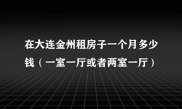 在大连金州租房子一个月多少钱（一室一厅或者两室一厅）