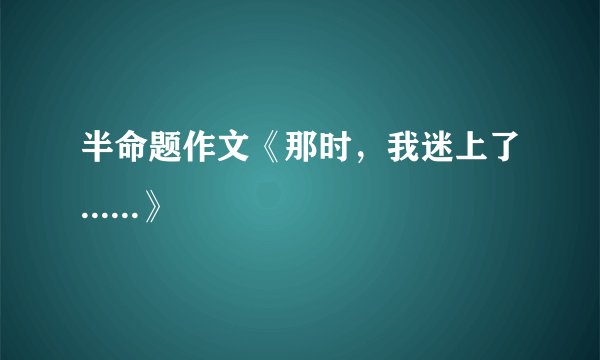 半命题作文《那时，我迷上了......》