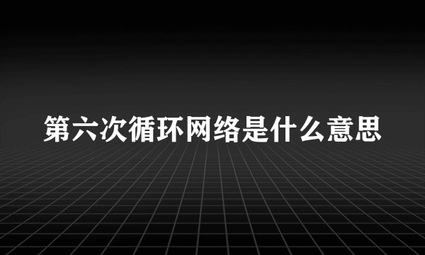 第六次循环网络是什么意思