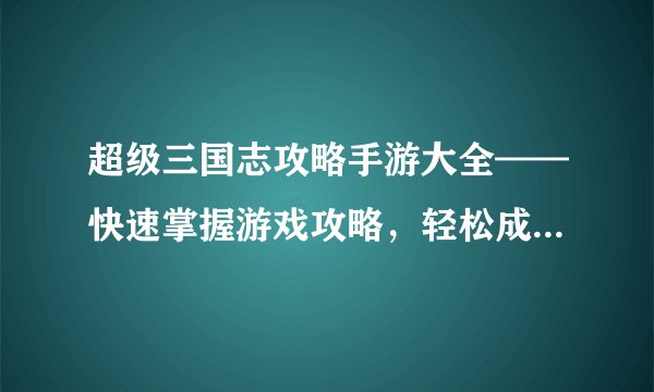 超级三国志攻略手游大全——快速掌握游戏攻略，轻松成为顶尖玩家