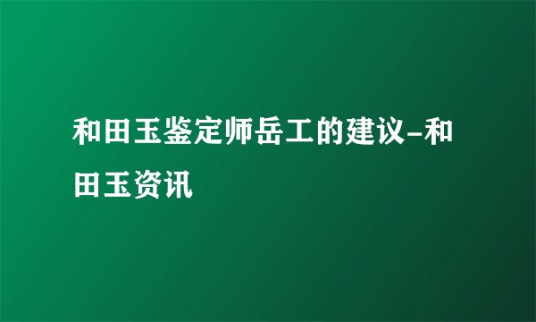 和田玉鉴定师岳工的建议-和田玉资讯
