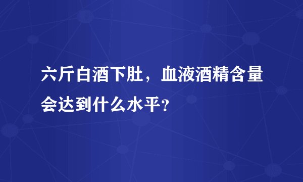 六斤白酒下肚，血液酒精含量会达到什么水平？