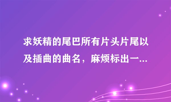 求妖精的尾巴所有片头片尾以及插曲的曲名，麻烦标出一下出自哪一篇谢谢！！