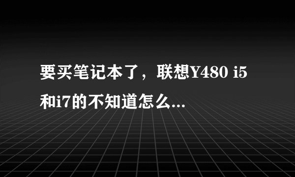 要买笔记本了，联想Y480 i5和i7的不知道怎么选择，差别大吗？我平常就是3D作图，玩玩大型游戏，谢谢