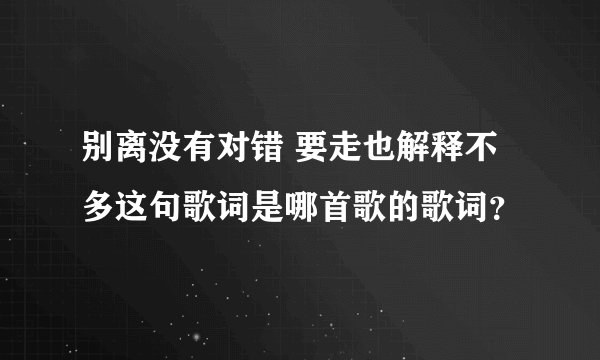 别离没有对错 要走也解释不多这句歌词是哪首歌的歌词？