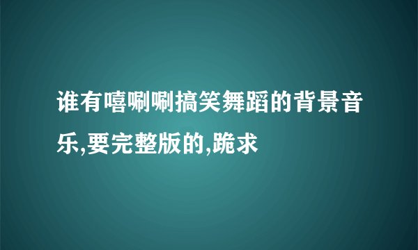 谁有嘻唰唰搞笑舞蹈的背景音乐,要完整版的,跪求