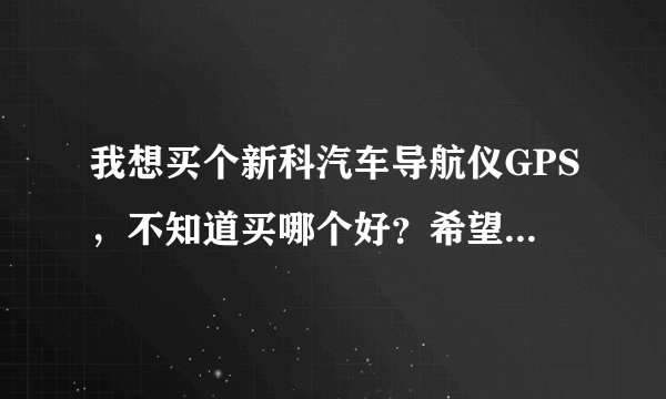我想买个新科汽车导航仪GPS，不知道买哪个好？希望给点建议