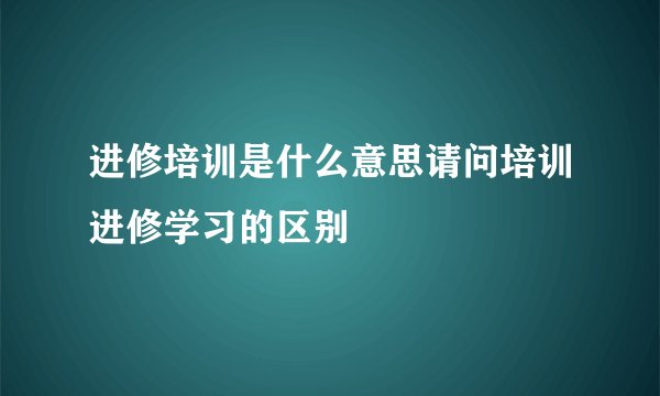 进修培训是什么意思请问培训进修学习的区别