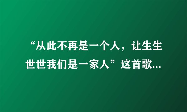 “从此不再是一个人，让生生世世我们是一家人”这首歌是结婚时放的.......请问歌名是啥？