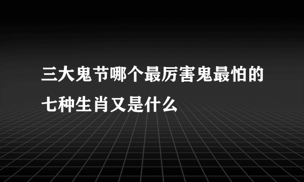 三大鬼节哪个最厉害鬼最怕的七种生肖又是什么