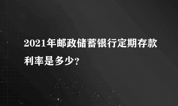 2021年邮政储蓄银行定期存款利率是多少？