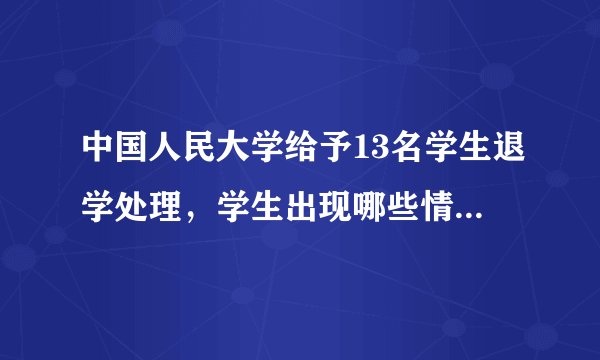 中国人民大学给予13名学生退学处理，学生出现哪些情况时会被退学？