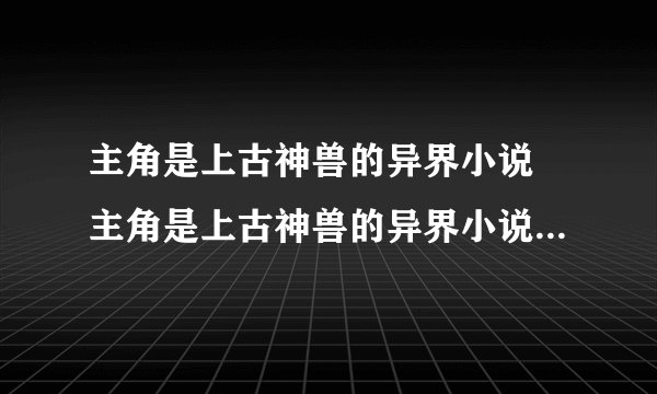 主角是上古神兽的异界小说 主角是上古神兽的异界小说分别有什么呢