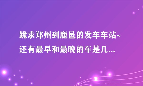 跪求郑州到鹿邑的发车车站~ 还有最早和最晚的车是几点发车的~~ （要郑州汽车站合并后的信息~）