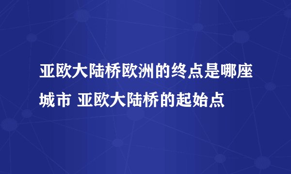 亚欧大陆桥欧洲的终点是哪座城市 亚欧大陆桥的起始点