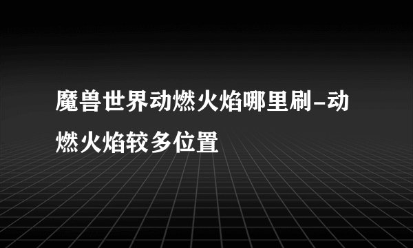 魔兽世界动燃火焰哪里刷-动燃火焰较多位置