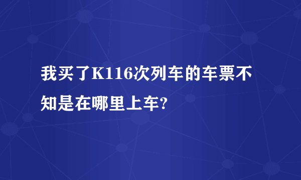 我买了K116次列车的车票不知是在哪里上车?