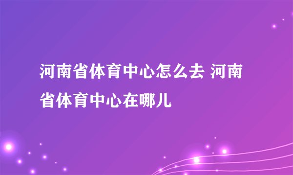 河南省体育中心怎么去 河南省体育中心在哪儿