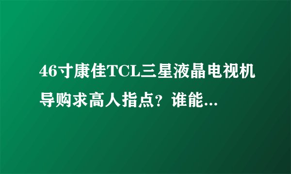 46寸康佳TCL三星液晶电视机导购求高人指点？谁能给点建议？