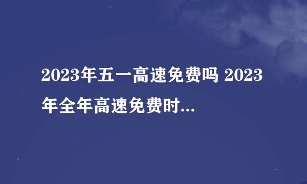 2023年五一高速免费吗 2023年全年高速免费时间表最新