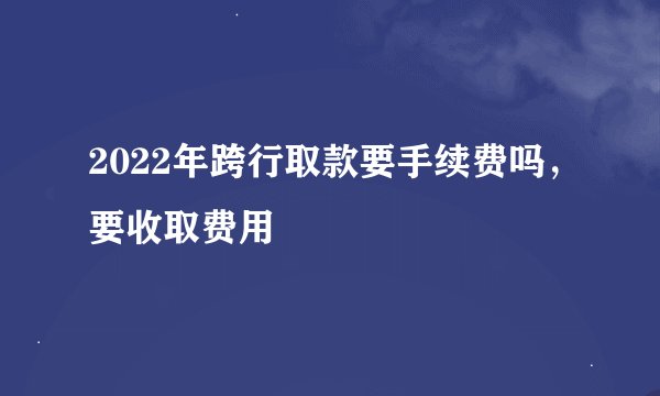 2022年跨行取款要手续费吗，要收取费用