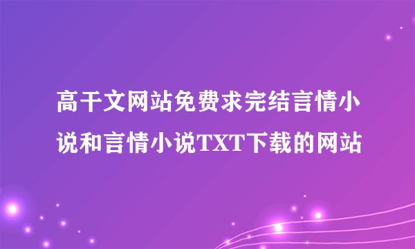 高干文网站免费求完结言情小说和言情小说TXT下载的网站