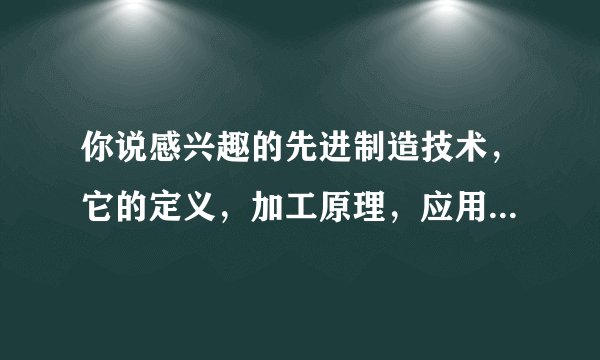 你说感兴趣的先进制造技术，它的定义，加工原理，应用，前景，可以说1-2分钟，谢谢