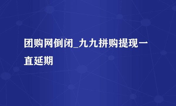 团购网倒闭_九九拼购提现一直延期