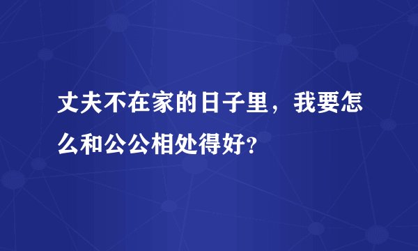 丈夫不在家的日子里，我要怎么和公公相处得好？