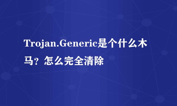 Trojan.Generic是个什么木马?怎么完全清除